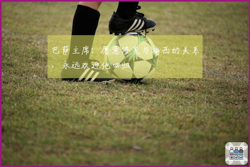 巴萨主席：愿意修复与梅西的关系，永远欢迎他回归