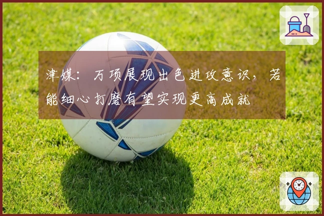 津媒：万项展现出色进攻意识，若能细心打磨有望实现更高成就