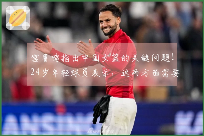 宫鲁鸣指出中国女篮的关键问题！24岁年轻球员表示，这两方面需要改进