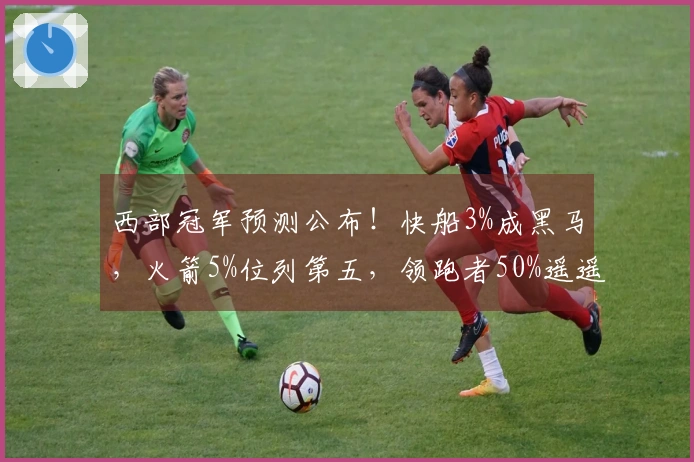 西部冠军预测公布！快船3%成黑马，火箭5%位列第五，领跑者50%遥遥领先