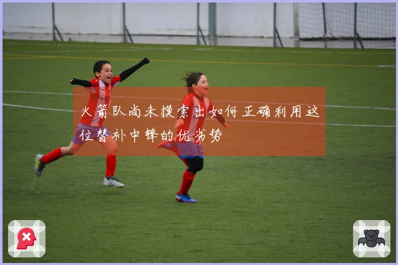 火箭队尚未摸索出如何正确利用这位替补中锋的优劣势