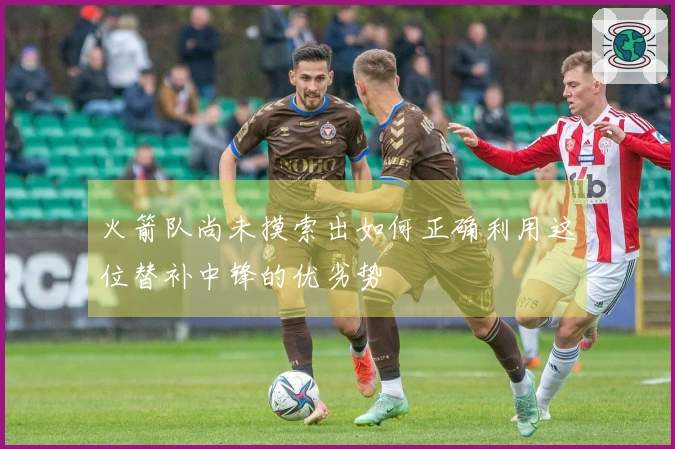 火箭队尚未摸索出如何正确利用这位替补中锋的优劣势