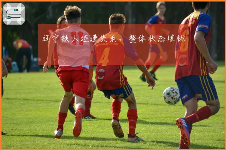 辽宁铁人连遭失利，整体状态堪忧
