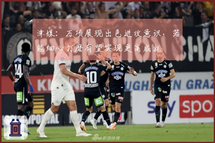 津媒：万项展现出色进攻意识，若能细心打磨有望实现更高成就