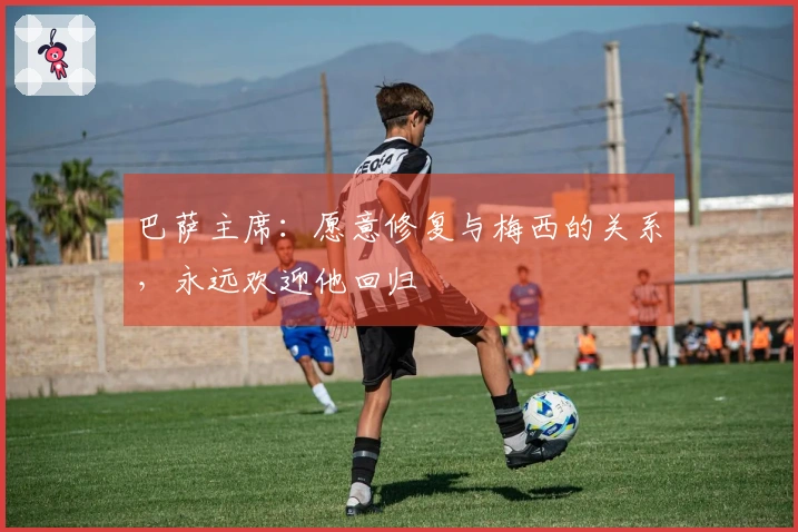 巴萨主席：愿意修复与梅西的关系，永远欢迎他回归